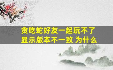 贪吃蛇好友一起玩不了 显示版本不一致 为什么